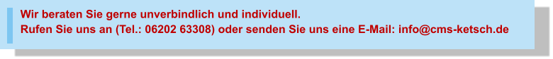 Wir beraten Sie gerne unverbindlich und individuell.Rufen Sie uns an (Tel.: 06202 63308) oder senden Sie uns eine E-Mail: info@cms-ketsch.de