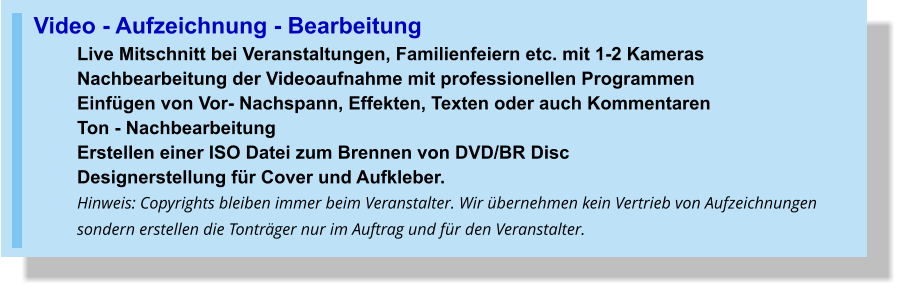 Video - Aufzeichnung - Bearbeitung Live Mitschnitt bei Veranstaltungen, Familienfeiern etc. mit 1-2 Kameras Nachbearbeitung der Videoaufnahme mit professionellen ProgrammenEinfügen von Vor- Nachspann, Effekten, Texten oder auch Kommentaren  Ton - NachbearbeitungErstellen einer ISO Datei zum Brennen von DVD/BR Disc Designerstellung für Cover und Aufkleber. Hinweis: Copyrights bleiben immer beim Veranstalter. Wir übernehmen kein Vertrieb von Aufzeichnungen sondern erstellen die Tonträger nur im Auftrag und für den Veranstalter.