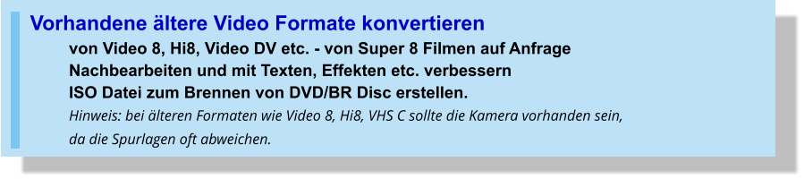 Vorhandene ältere Video Formate konvertieren von Video 8, Hi8, Video DV etc. - von Super 8 Filmen auf Anfrage Nachbearbeiten und mit Texten, Effekten etc. verbessernISO Datei zum Brennen von DVD/BR Disc erstellen.Hinweis: bei älteren Formaten wie Video 8, Hi8, VHS C sollte die Kamera vorhanden sein, da die Spurlagen oft abweichen.